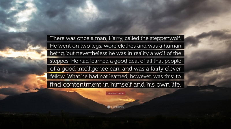 Hermann Hesse Quote: “There was once a man, Harry, called the steppenwolf. He went on two legs, wore clothes and was a human being, but nevertheless he was in reality a wolf of the steppes. He had learned a good deal of all that people of a good intelligence can, and was a fairly clever fellow. What he had not learned, however, was this: to find contentment in himself and his own life.”