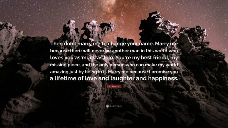 R.J. Prescott Quote: “Then don’t marry me to change your name. Marry me because there will never be another man in this world who loves you as much as I do. You’re my best friend, my missing piece, and the only person who can make my world amazing just by being in it. Marry me because I promise you a lifetime of love and laughter and happiness.”