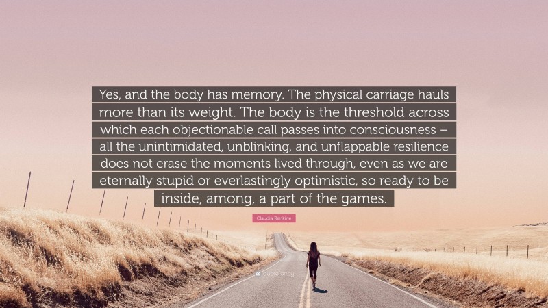 Claudia Rankine Quote: “Yes, and the body has memory. The physical carriage hauls more than its weight. The body is the threshold across which each objectionable call passes into consciousness – all the unintimidated, unblinking, and unflappable resilience does not erase the moments lived through, even as we are eternally stupid or everlastingly optimistic, so ready to be inside, among, a part of the games.”