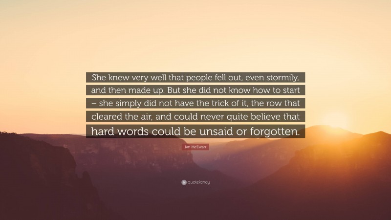 Ian McEwan Quote: “She knew very well that people fell out, even stormily, and then made up. But she did not know how to start – she simply did not have the trick of it, the row that cleared the air, and could never quite believe that hard words could be unsaid or forgotten.”