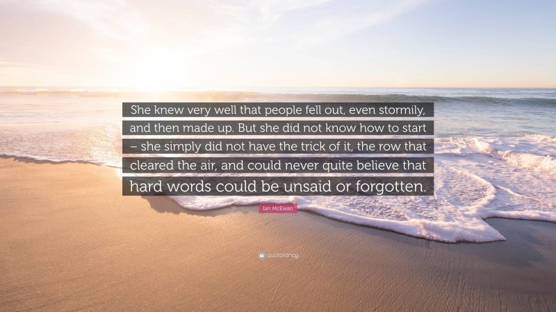 Ian McEwan Quote: “She knew very well that people fell out, even stormily, and then made up. But she did not know how to start – she simply did not have the trick of it, the row that cleared the air, and could never quite believe that hard words could be unsaid or forgotten.”