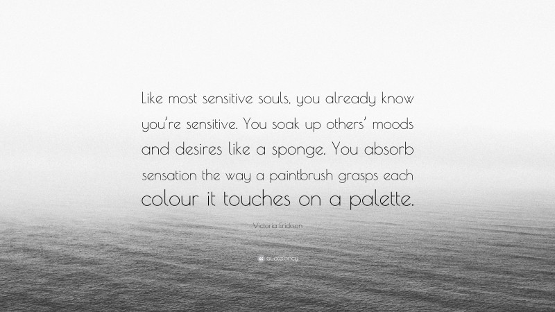 Victoria Erickson Quote: “Like most sensitive souls, you already know you’re sensitive. You soak up others’ moods and desires like a sponge. You absorb sensation the way a paintbrush grasps each colour it touches on a palette.”