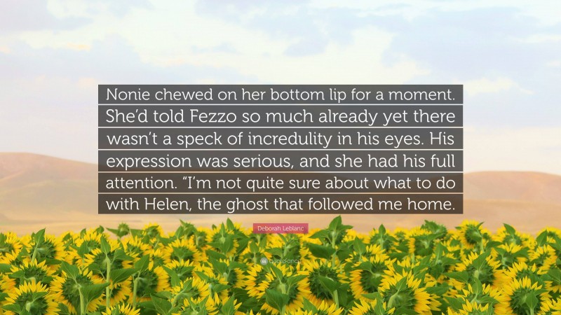 Deborah Leblanc Quote: “Nonie chewed on her bottom lip for a moment. She’d told Fezzo so much already yet there wasn’t a speck of incredulity in his eyes. His expression was serious, and she had his full attention. “I’m not quite sure about what to do with Helen, the ghost that followed me home.”