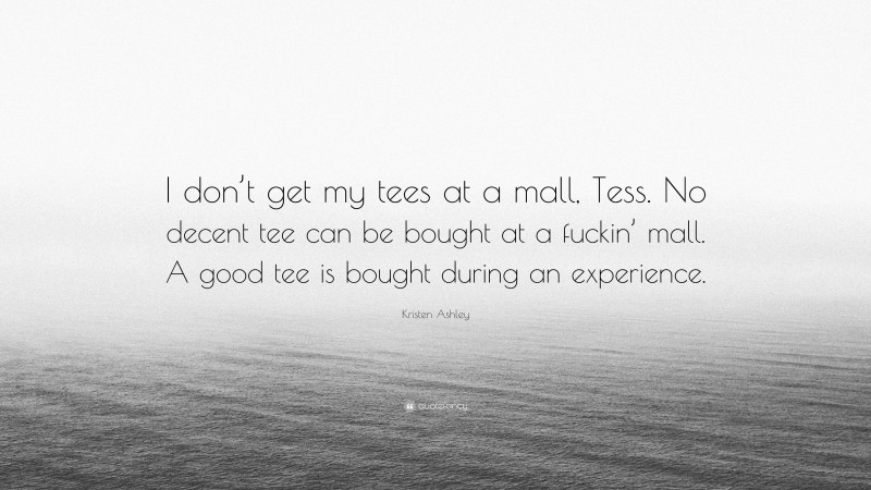 Kristen Ashley Quote: “I don’t get my tees at a mall, Tess. No decent tee can be bought at a fuckin’ mall. A good tee is bought during an experience.”