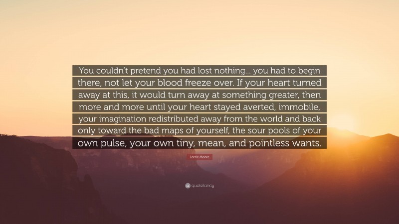 Lorrie Moore Quote: “You couldn’t pretend you had lost nothing... you had to begin there, not let your blood freeze over. If your heart turned away at this, it would turn away at something greater, then more and more until your heart stayed averted, immobile, your imagination redistributed away from the world and back only toward the bad maps of yourself, the sour pools of your own pulse, your own tiny, mean, and pointless wants.”
