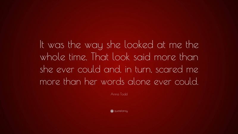 Anna Todd Quote: “It was the way she looked at me the whole time. That look said more than she ever could and, in turn, scared me more than her words alone ever could.”