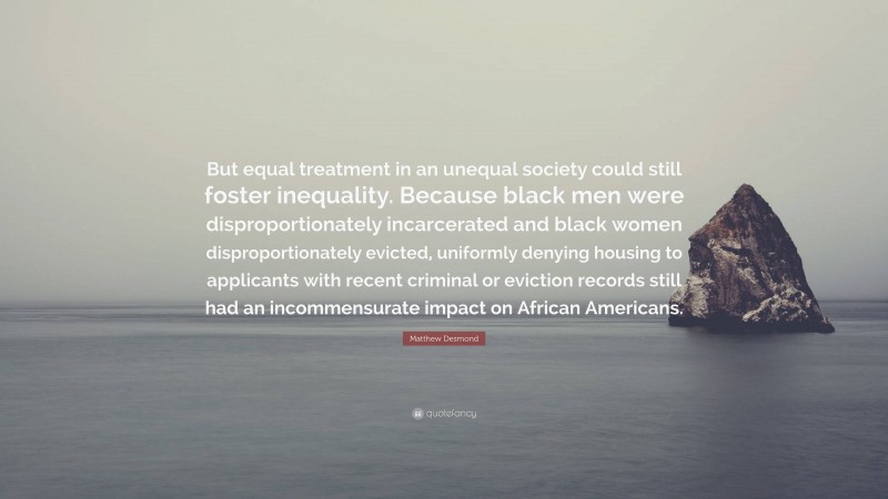 Matthew Desmond Quote: “But equal treatment in an unequal society could still foster inequality. Because black men were disproportionately incarcerated and black women disproportionately evicted, uniformly denying housing to applicants with recent criminal or eviction records still had an incommensurate impact on African Americans.”