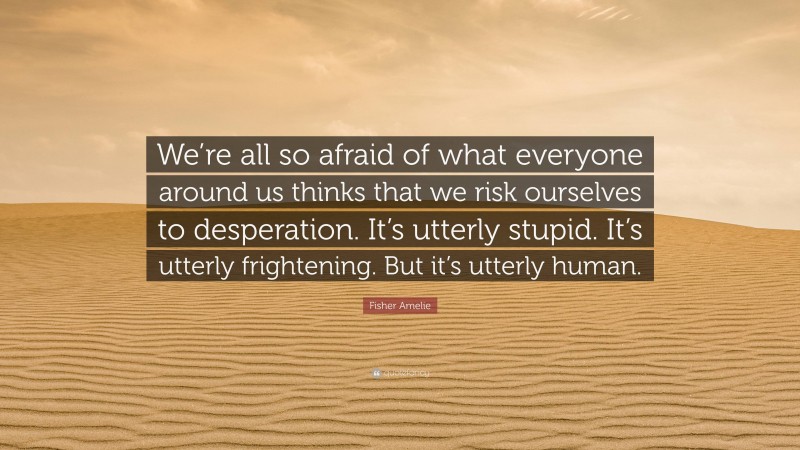 Fisher Amelie Quote: “We’re all so afraid of what everyone around us thinks that we risk ourselves to desperation. It’s utterly stupid. It’s utterly frightening. But it’s utterly human.”