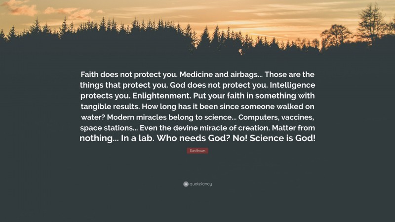 Dan Brown Quote: “Faith does not protect you. Medicine and airbags... Those are the things that protect you. God does not protect you. Intelligence protects you. Enlightenment. Put your faith in something with tangible results. How long has it been since someone walked on water? Modern miracles belong to science... Computers, vaccines, space stations... Even the devine miracle of creation. Matter from nothing... In a lab. Who needs God? No! Science is God!”