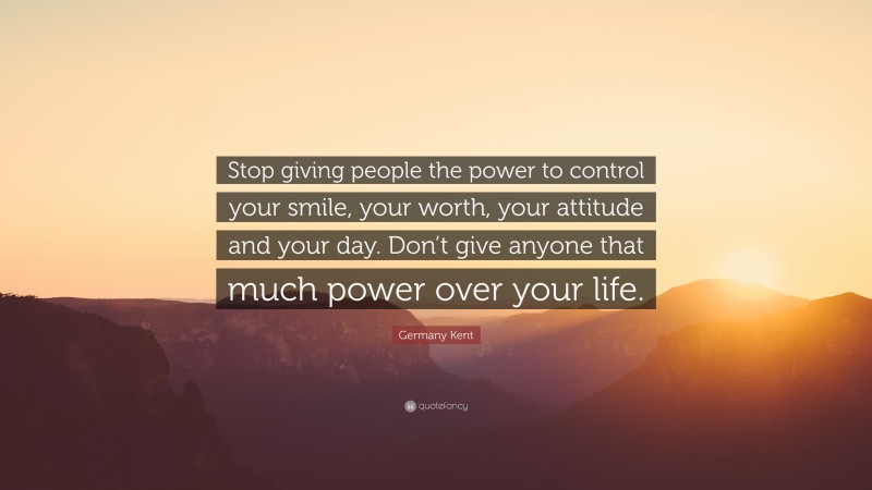 Germany Kent Quote: “Stop giving people the power to control your smile, your worth, your attitude and your day. Don’t give anyone that much power over your life.”