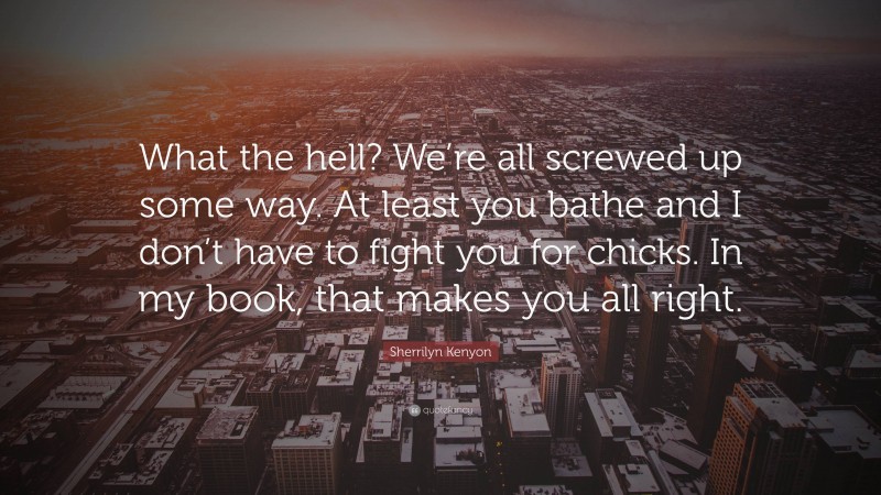 Sherrilyn Kenyon Quote: “What the hell? We’re all screwed up some way. At least you bathe and I don’t have to fight you for chicks. In my book, that makes you all right.”