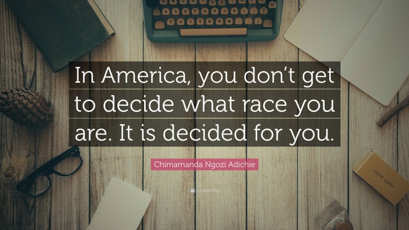 Chimamanda Ngozi Adichie Quote: “In America, you don’t get to decide what race you are. It is decided for you.”