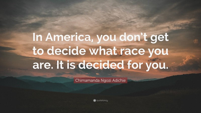 Chimamanda Ngozi Adichie Quote: “In America, you don’t get to decide what race you are. It is decided for you.”