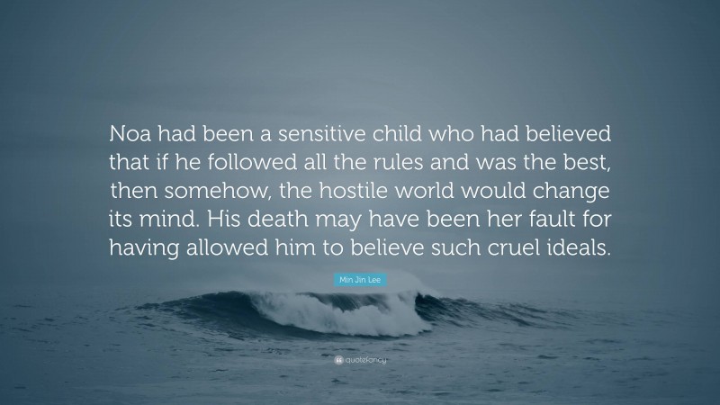 Min Jin Lee Quote: “Noa had been a sensitive child who had believed that if he followed all the rules and was the best, then somehow, the hostile world would change its mind. His death may have been her fault for having allowed him to believe such cruel ideals.”