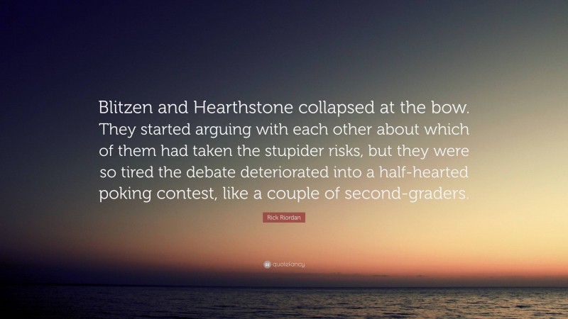 Rick Riordan Quote: “Blitzen and Hearthstone collapsed at the bow. They started arguing with each other about which of them had taken the stupider risks, but they were so tired the debate deteriorated into a half-hearted poking contest, like a couple of second-graders.”