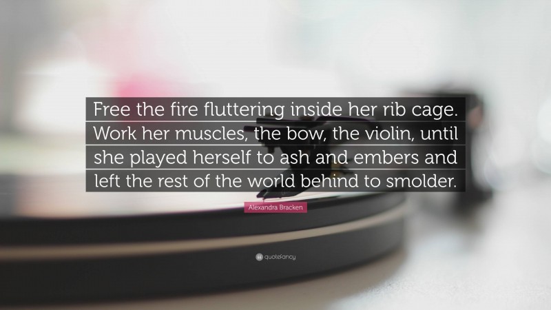 Alexandra Bracken Quote: “Free the fire fluttering inside her rib cage. Work her muscles, the bow, the violin, until she played herself to ash and embers and left the rest of the world behind to smolder.”