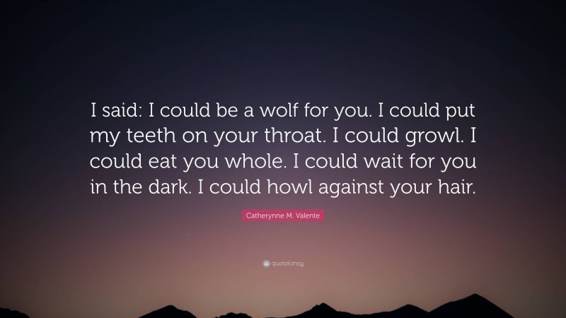 Catherynne M. Valente Quote: “I said: I could be a wolf for you. I could put my teeth on your throat. I could growl. I could eat you whole. I could wait for you in the dark. I could howl against your hair.”