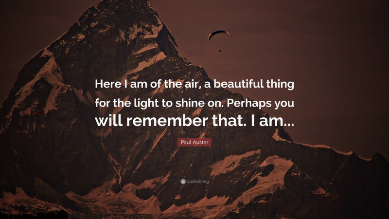 Paul Auster Quote: “Here I am of the air, a beautiful thing for the light to shine on. Perhaps you will remember that. I am...”