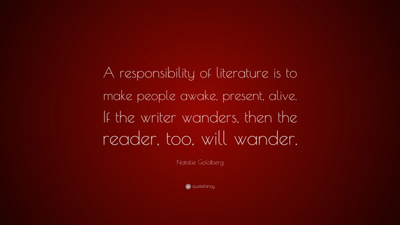 Natalie Goldberg Quote: “A responsibility of literature is to make people awake, present, alive. If the writer wanders, then the reader, too, will wander.”