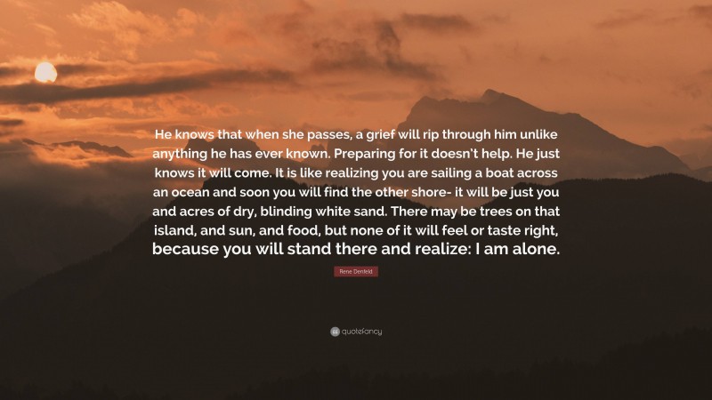 Rene Denfeld Quote: “He knows that when she passes, a grief will rip through him unlike anything he has ever known. Preparing for it doesn’t help. He just knows it will come. It is like realizing you are sailing a boat across an ocean and soon you will find the other shore- it will be just you and acres of dry, blinding white sand. There may be trees on that island, and sun, and food, but none of it will feel or taste right, because you will stand there and realize: I am alone.”