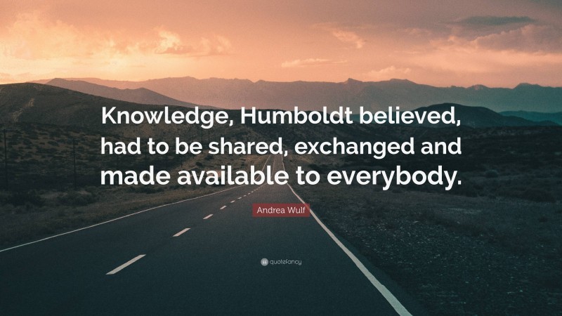 Andrea Wulf Quote: “Knowledge, Humboldt believed, had to be shared, exchanged and made available to everybody.”