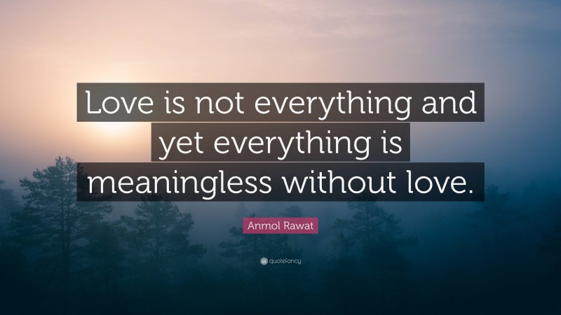 Anmol Rawat Quote: “Love is not everything and yet everything is meaningless without love.”