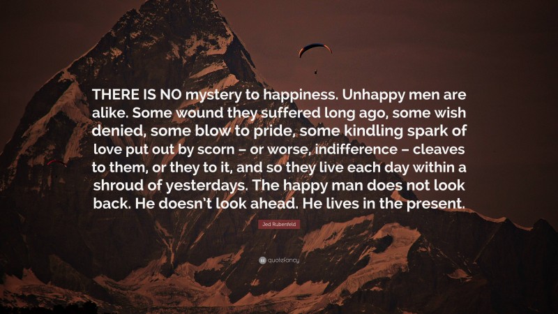 Jed Rubenfeld Quote: “THERE IS NO mystery to happiness. Unhappy men are alike. Some wound they suffered long ago, some wish denied, some blow to pride, some kindling spark of love put out by scorn – or worse, indifference – cleaves to them, or they to it, and so they live each day within a shroud of yesterdays. The happy man does not look back. He doesn’t look ahead. He lives in the present.”