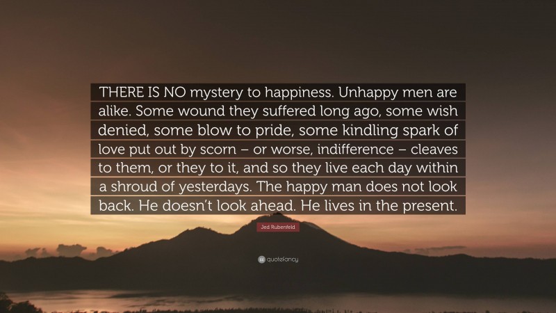 Jed Rubenfeld Quote: “THERE IS NO mystery to happiness. Unhappy men are alike. Some wound they suffered long ago, some wish denied, some blow to pride, some kindling spark of love put out by scorn – or worse, indifference – cleaves to them, or they to it, and so they live each day within a shroud of yesterdays. The happy man does not look back. He doesn’t look ahead. He lives in the present.”