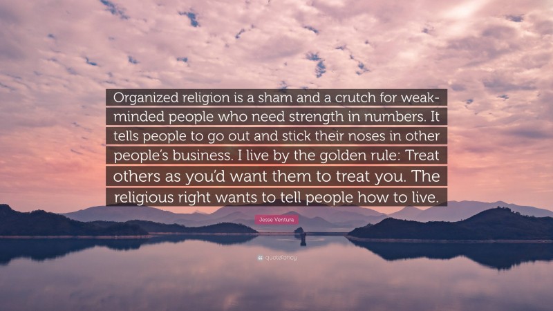 Jesse Ventura Quote: “Organized religion is a sham and a crutch for weak-minded people who need strength in numbers. It tells people to go out and stick their noses in other people’s business. I live by the golden rule: Treat others as you’d want them to treat you. The religious right wants to tell people how to live.”