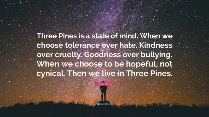 Louise Penny Quote: “Three Pines is a state of mind. When we choose tolerance over hate. Kindness over cruelty. Goodness over bullying. When we choose to be hopeful, not cynical. Then we live in Three Pines.”