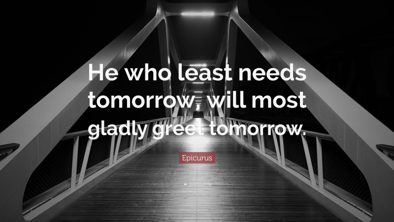 Epicurus Quote: “He who least needs tomorrow, will most gladly greet tomorrow.”