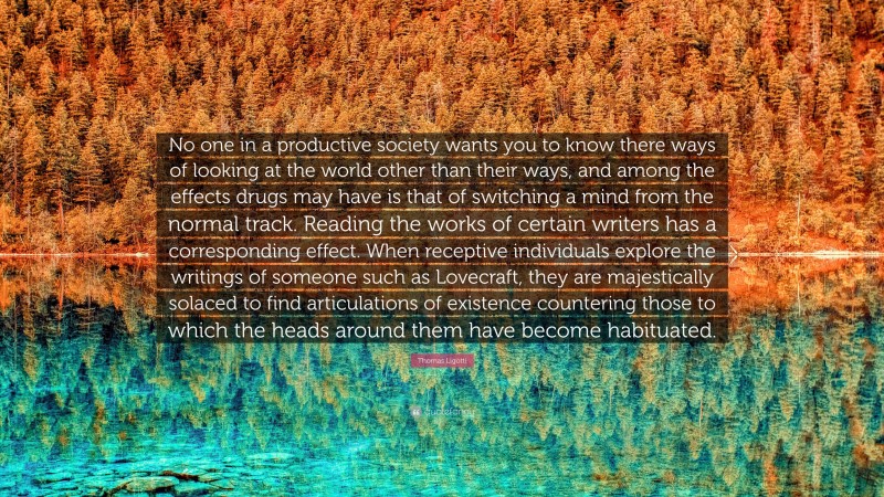 Thomas Ligotti Quote: “No one in a productive society wants you to know there ways of looking at the world other than their ways, and among the effects drugs may have is that of switching a mind from the normal track. Reading the works of certain writers has a corresponding effect. When receptive individuals explore the writings of someone such as Lovecraft, they are majestically solaced to find articulations of existence countering those to which the heads around them have become habituated.”
