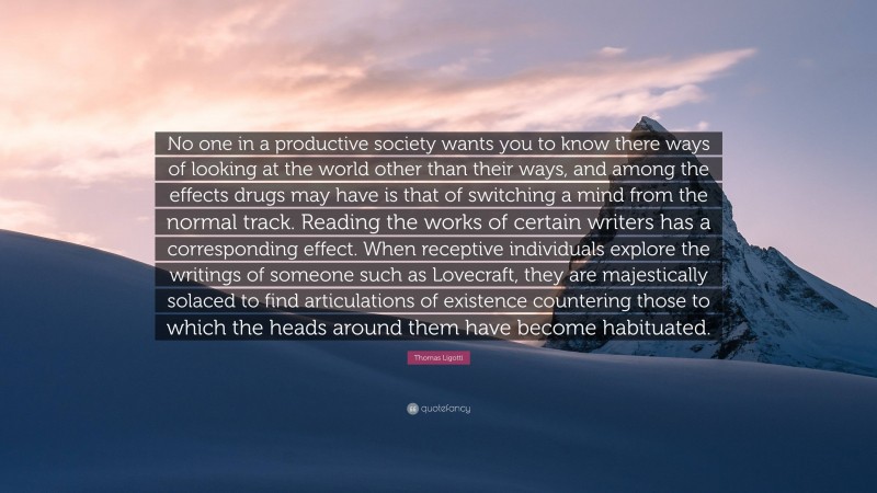 Thomas Ligotti Quote: “No one in a productive society wants you to know there ways of looking at the world other than their ways, and among the effects drugs may have is that of switching a mind from the normal track. Reading the works of certain writers has a corresponding effect. When receptive individuals explore the writings of someone such as Lovecraft, they are majestically solaced to find articulations of existence countering those to which the heads around them have become habituated.”