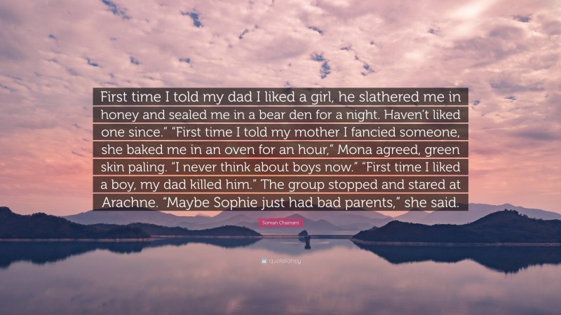 Soman Chainani Quote: “First time I told my dad I liked a girl, he slathered me in honey and sealed me in a bear den for a night. Haven’t liked one since.” “First time I told my mother I fancied someone, she baked me in an oven for an hour,” Mona agreed, green skin paling. “I never think about boys now.” “First time I liked a boy, my dad killed him.” The group stopped and stared at Arachne. “Maybe Sophie just had bad parents,” she said.”