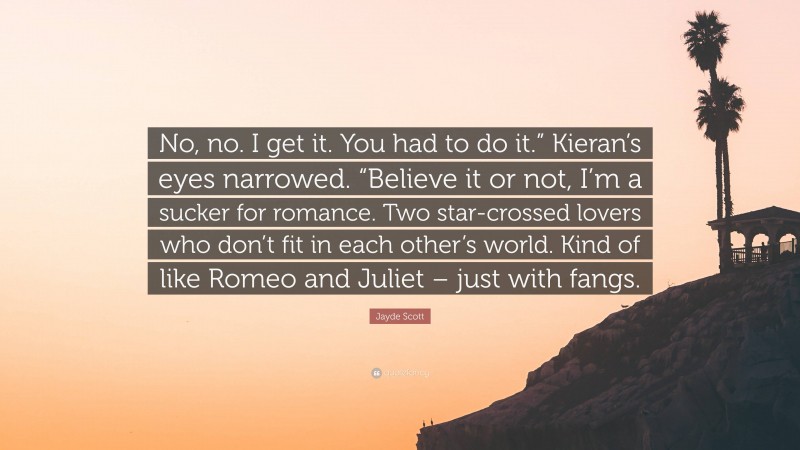 Jayde Scott Quote: “No, no. I get it. You had to do it.” Kieran’s eyes narrowed. “Believe it or not, I’m a sucker for romance. Two star-crossed lovers who don’t fit in each other’s world. Kind of like Romeo and Juliet – just with fangs.”