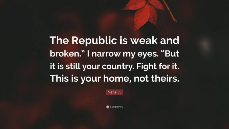 Marie Lu Quote: “The Republic is weak and broken.” I narrow my eyes. “But it is still your country. Fight for it. This is your home, not theirs.”