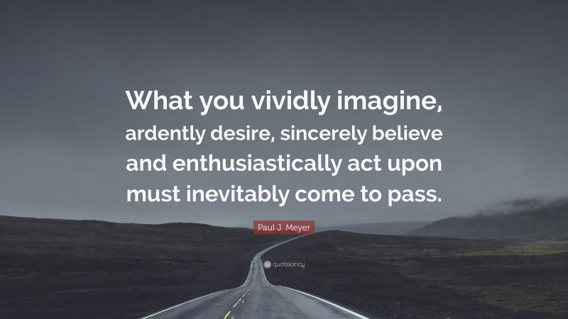 Paul J. Meyer Quote: “What you vividly imagine, ardently desire, sincerely believe and enthusiastically act upon must inevitably come to pass.”