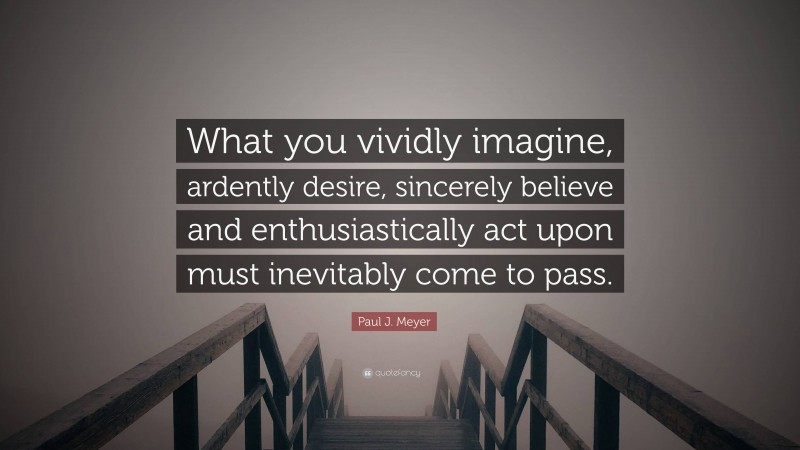 Paul J. Meyer Quote: “What you vividly imagine, ardently desire, sincerely believe and enthusiastically act upon must inevitably come to pass.”