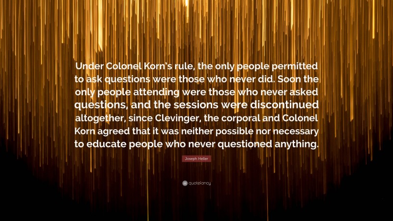 Joseph Heller Quote: “Under Colonel Korn’s rule, the only people permitted to ask questions were those who never did. Soon the only people attending were those who never asked questions, and the sessions were discontinued altogether, since Clevinger, the corporal and Colonel Korn agreed that it was neither possible nor necessary to educate people who never questioned anything.”