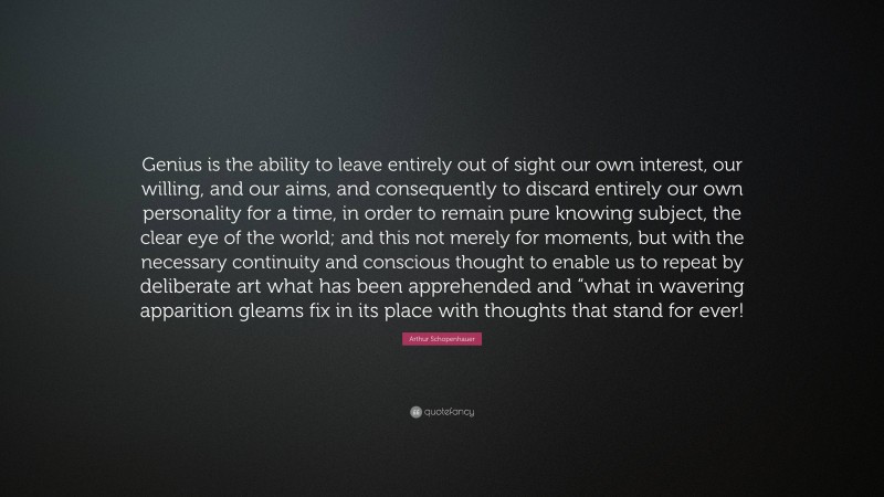 Arthur Schopenhauer Quote: “Genius is the ability to leave entirely out of sight our own interest, our willing, and our aims, and consequently to discard entirely our own personality for a time, in order to remain pure knowing subject, the clear eye of the world; and this not merely for moments, but with the necessary continuity and conscious thought to enable us to repeat by deliberate art what has been apprehended and “what in wavering apparition gleams fix in its place with thoughts that stand for ever!”