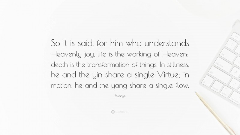 Zhuangzi Quote: “So it is said, for him who understands Heavenly joy, life is the working of Heaven; death is the transformation of things. In stillness, he and the yin share a single Virtue; in motion, he and the yang share a single flow.”