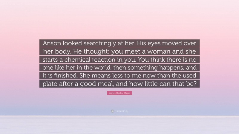 James Hadley Chase Quote: “Anson looked searchingly at her. His eyes moved over her body. He thought: you meet a woman and she starts a chemical reaction in you. You think there is no one like her in the world, then something happens, and it is finished. She means less to me now than the used plate after a good meal, and how little can that be?”
