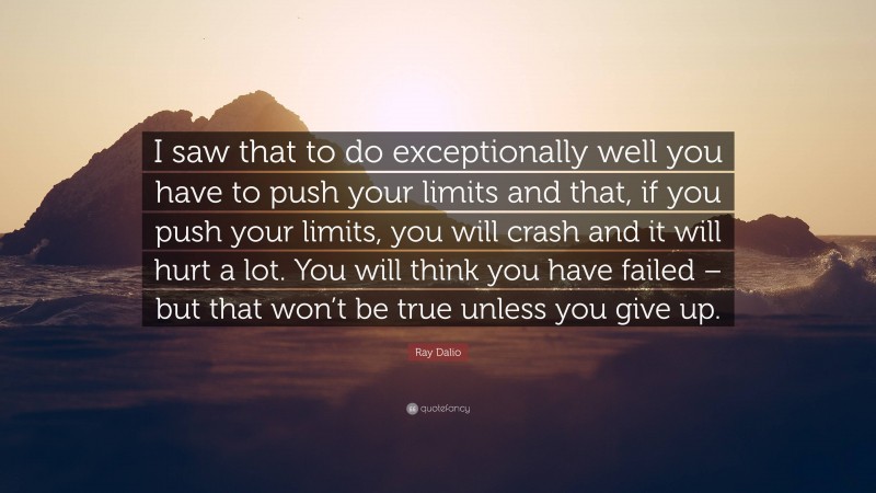 Ray Dalio Quote: “I saw that to do exceptionally well you have to push your limits and that, if you push your limits, you will crash and it will hurt a lot. You will think you have failed – but that won’t be true unless you give up.”