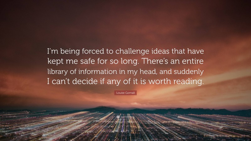 Louise Gornall Quote: “I’m being forced to challenge ideas that have kept me safe for so long. There’s an entire library of information in my head, and suddenly I can’t decide if any of it is worth reading.”