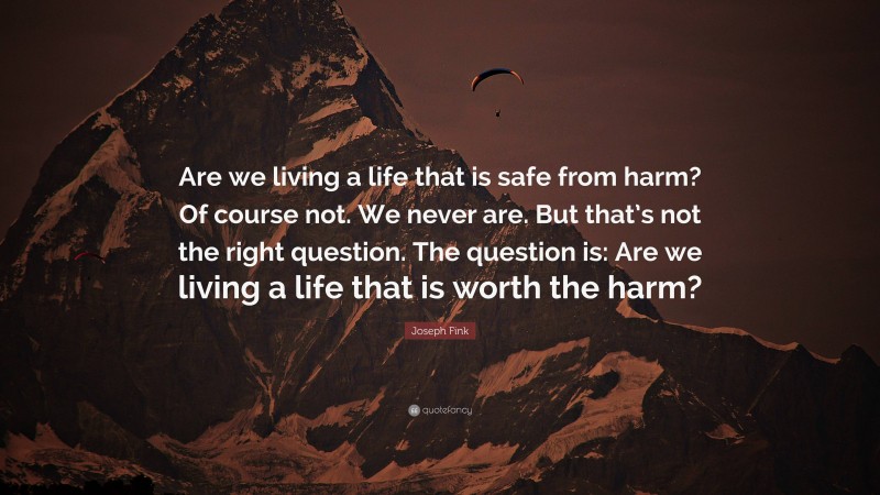 Joseph Fink Quote: “Are we living a life that is safe from harm? Of course not. We never are. But that’s not the right question. The question is: Are we living a life that is worth the harm?”