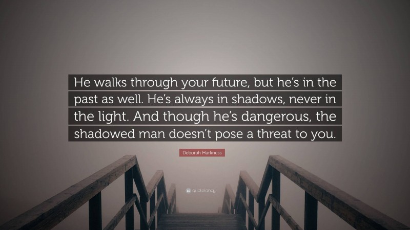 Deborah Harkness Quote: “He walks through your future, but he’s in the past as well. He’s always in shadows, never in the light. And though he’s dangerous, the shadowed man doesn’t pose a threat to you.”