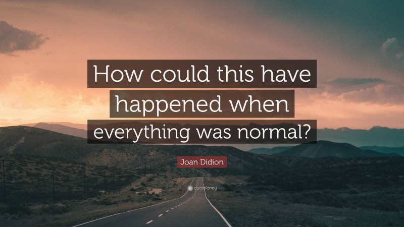 Joan Didion Quote: “How could this have happened when everything was normal?”