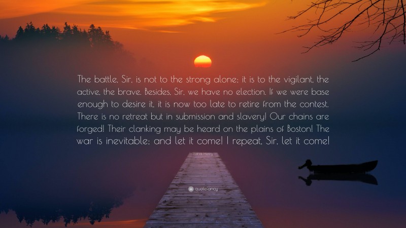 Patrick Henry Quote: “The battle, Sir, is not to the strong alone; it is to the vigilant, the active, the brave. Besides, Sir, we have no election. If we were base enough to desire it, it is now too late to retire from the contest. There is no retreat but in submission and slavery! Our chains are forged! Their clanking may be heard on the plains of Boston! The war is inevitable; and let it come! I repeat, Sir, let it come!”