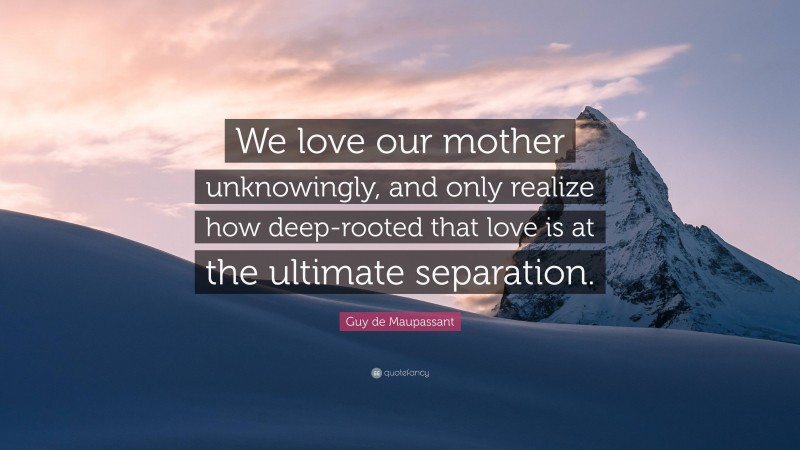 Guy de Maupassant Quote: “We love our mother unknowingly, and only realize how deep-rooted that love is at the ultimate separation.”