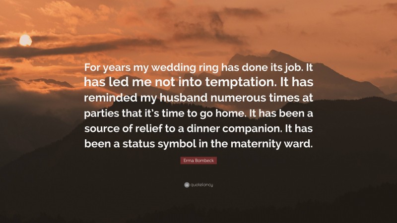 Erma Bombeck Quote: “For years my wedding ring has done its job. It has led me not into temptation. It has reminded my husband numerous times at parties that it’s time to go home. It has been a source of relief to a dinner companion. It has been a status symbol in the maternity ward.”